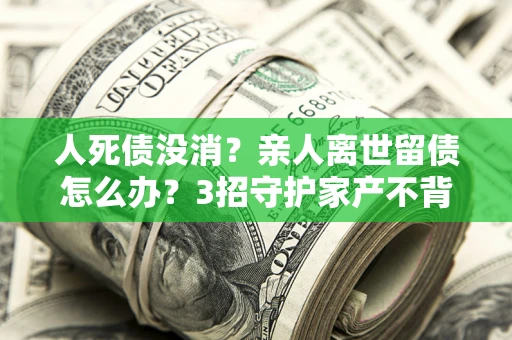 武汉人死债没消？亲人离世留债怎么办？3招守护家产不背锅
