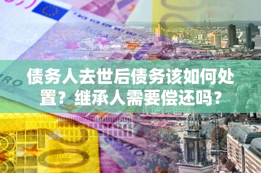 武汉债务人去世后债务该如何处置？继承人需要偿还吗？